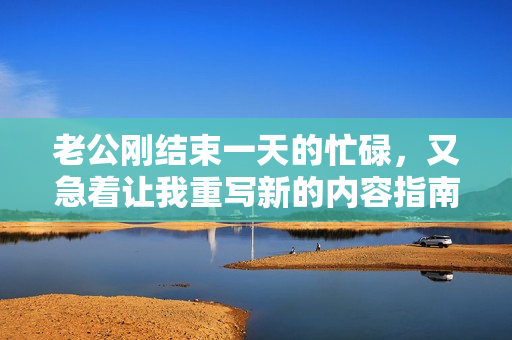 老公刚结束一天的忙碌，又急着让我重写新的内容指南