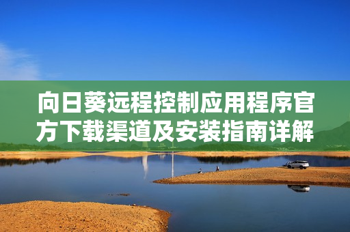 向日葵远程控制应用程序官方下载渠道及安装指南详解