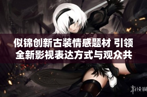 似锦创新古装情感题材 引领全新影视表达方式与观众共鸣