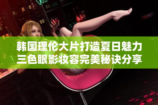 韩国理伦大片打造夏日魅力三色眼影妆容完美秘诀分享