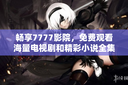 畅享7777影院，免费观看海量电视剧和精彩小说全集内容