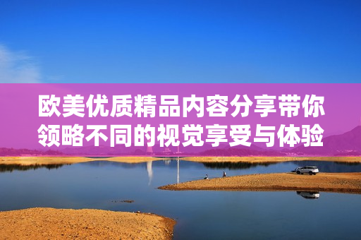 欧美优质精品内容分享带你领略不同的视觉享受与体验