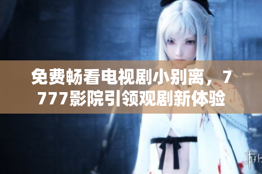 免费畅看电视剧小别离，7777影院引领观剧新体验