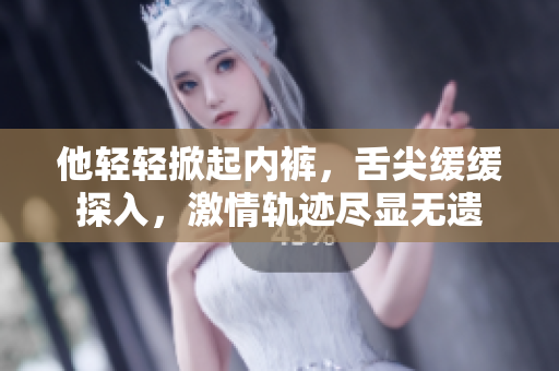他轻轻掀起内裤，舌尖缓缓探入，激情轨迹尽显无遗