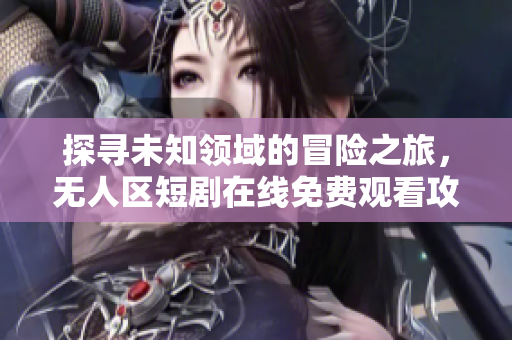 探寻未知领域的冒险之旅，无人区短剧在线免费观看攻略