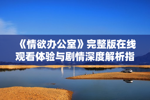 《情欲办公室》完整版在线观看体验与剧情深度解析指南