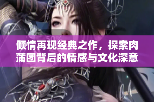倾情再现经典之作，探索肉蒲团背后的情感与文化深意