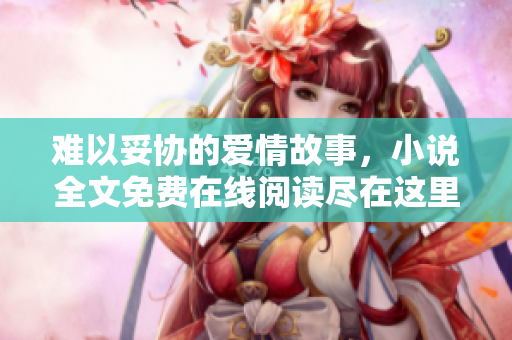 难以妥协的爱情故事，小说全文免费在线阅读尽在这里