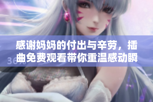 感谢妈妈的付出与辛劳，插曲免费观看带你重温感动瞬间