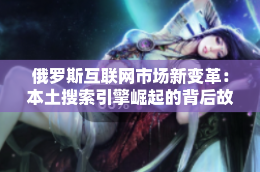 俄罗斯互联网市场新变革：本土搜索引擎崛起的背后故事