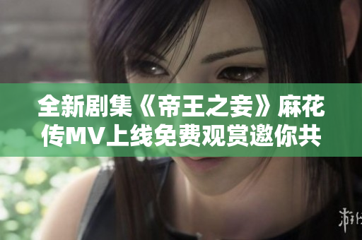 全新剧集《帝王之妾》麻花传MV上线免费观赏邀你共赴精彩剧情