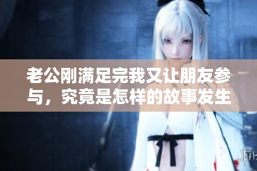 老公刚满足完我又让朋友参与，究竟是怎样的故事发生了