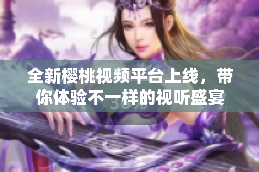 全新樱桃视频平台上线，带你体验不一样的视听盛宴