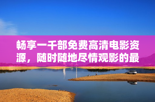 畅享一千部免费高清电影资源，随时随地尽情观影的最佳选择