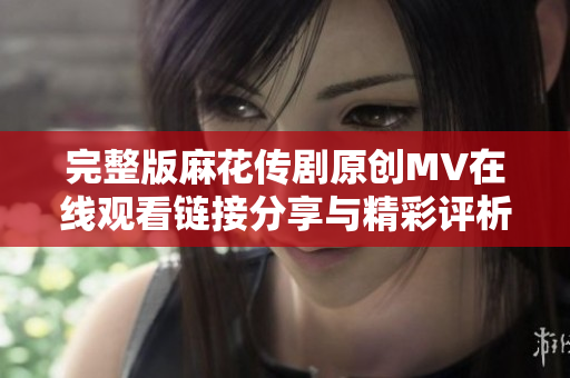 完整版麻花传剧原创MV在线观看链接分享与精彩评析