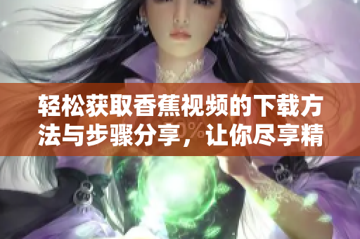 轻松获取香蕉视频的下载方法与步骤分享，让你尽享精彩内容