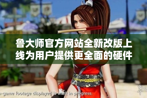 鲁大师官方网站全新改版上线为用户提供更全面的硬件检测服务