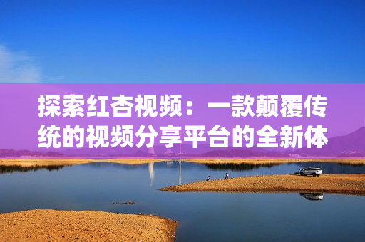 探索红杏视频：一款颠覆传统的视频分享平台的全新体验
