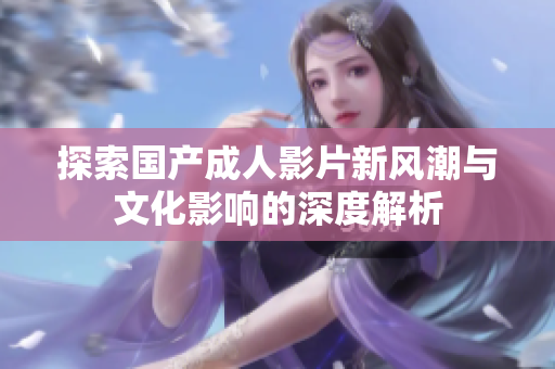 探索国产成人影片新风潮与文化影响的深度解析