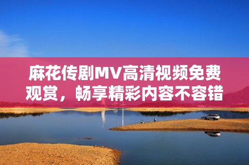麻花传剧MV高清视频免费观赏，畅享精彩内容不容错过