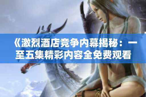 《激烈酒店竞争内幕揭秘：一至五集精彩内容全免费观看》