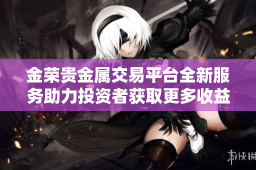 金荣贵金属交易平台全新服务助力投资者获取更多收益建议