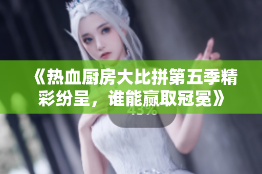 《热血厨房大比拼第五季精彩纷呈，谁能赢取冠冕》
