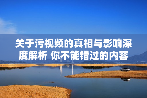 关于污视频的真相与影响深度解析 你不能错过的内容