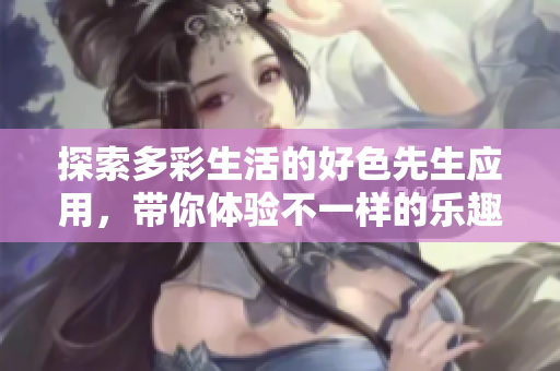 探索多彩生活的好色先生应用，带你体验不一样的乐趣与互动