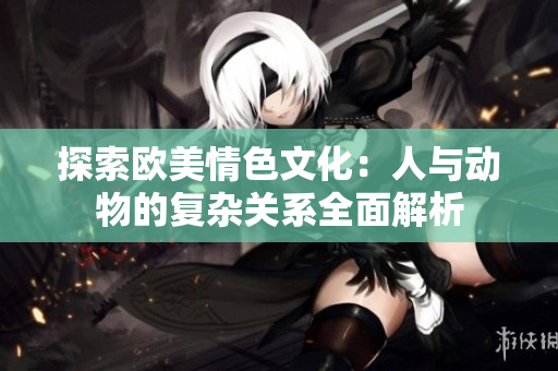 探索欧美情色文化：人与动物的复杂关系全面解析