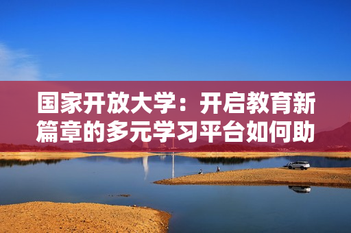 国家开放大学：开启教育新篇章的多元学习平台如何助力终身学习