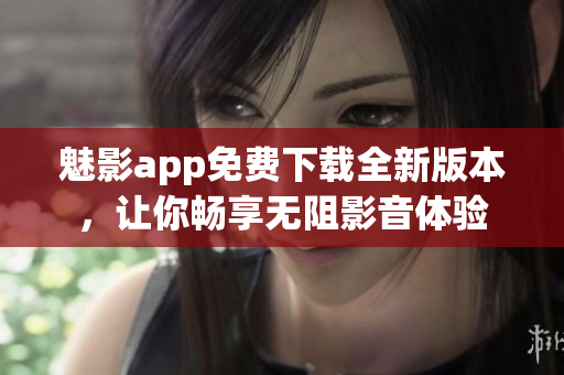 魅影app免费下载全新版本，让你畅享无阻影音体验