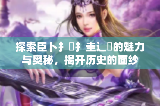 探索臣卜扌喿扌圭辶畐的魅力与奥秘，揭开历史的面纱
