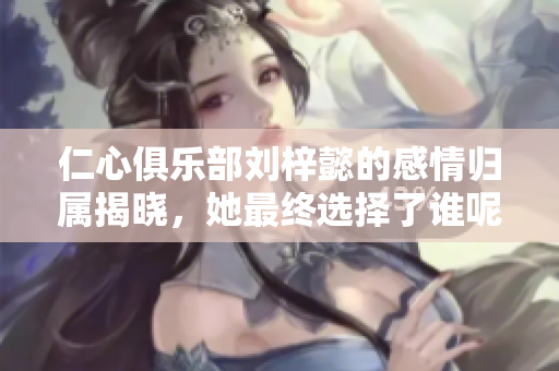 仁心俱乐部刘梓懿的感情归属揭晓，她最终选择了谁呢