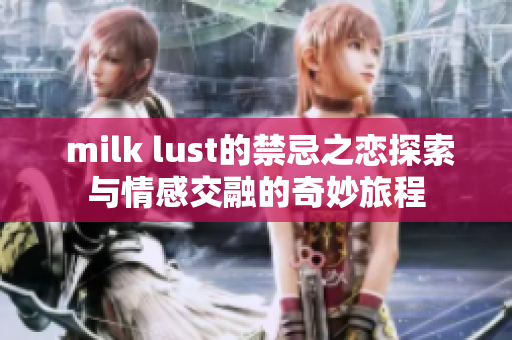  milk lust的禁忌之恋探索与情感交融的奇妙旅程