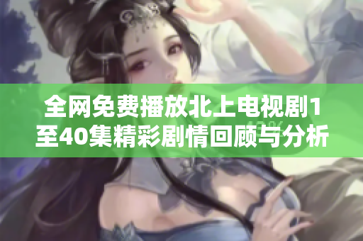 全网免费播放北上电视剧1至40集精彩剧情回顾与分析