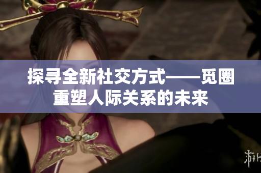 探寻全新社交方式——觅圈重塑人际关系的未来