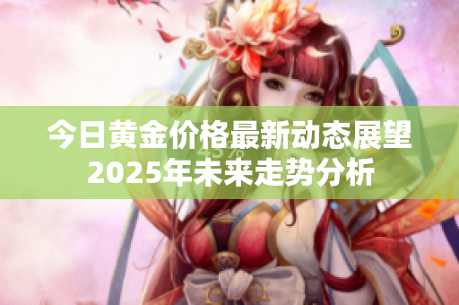 今日黄金价格最新动态展望2025年未来走势分析