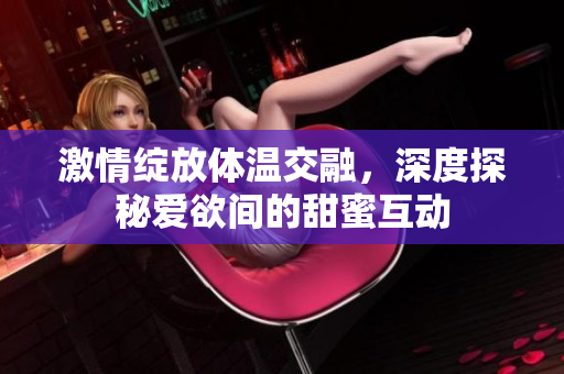 激情绽放体温交融，深度探秘爱欲间的甜蜜互动