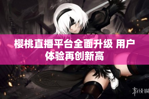 樱桃直播平台全面升级 用户体验再创新高