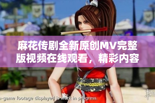 麻花传剧全新原创MV完整版视频在线观看，精彩内容不容错过