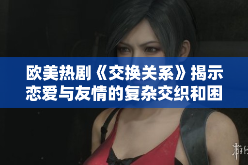 欧美热剧《交换关系》揭示恋爱与友情的复杂交织和困惑心理