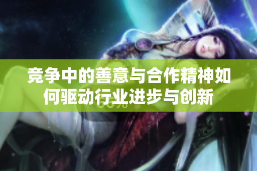 竞争中的善意与合作精神如何驱动行业进步与创新