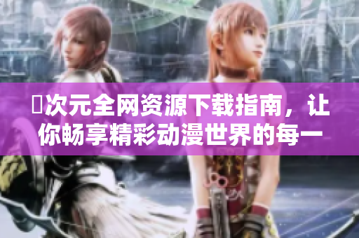 囧次元全网资源下载指南，让你畅享精彩动漫世界的每一瞬间