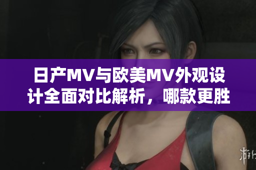 日产MV与欧美MV外观设计全面对比解析，哪款更胜一筹