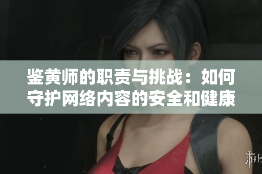 鉴黄师的职责与挑战：如何守护网络内容的安全和健康