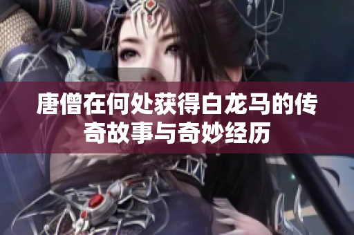 唐僧在何处获得白龙马的传奇故事与奇妙经历