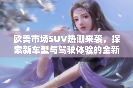 欧美市场SUV热潮来袭，探索新车型与驾驶体验的全新风尚