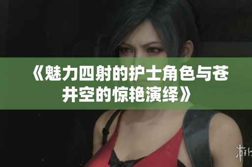 《魅力四射的护士角色与苍井空的惊艳演绎》