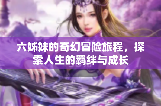六姊妹的奇幻冒险旅程，探索人生的羁绊与成长
